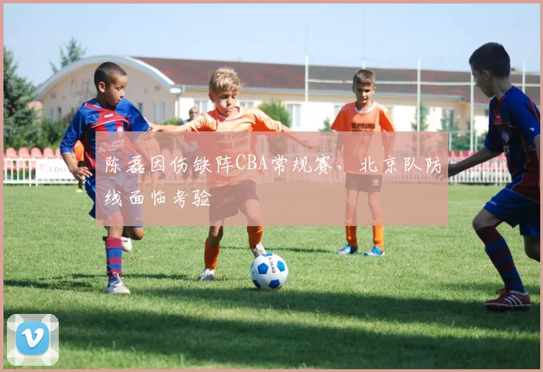 陈磊因伤缺阵CBA常规赛，北京队防线面临考验