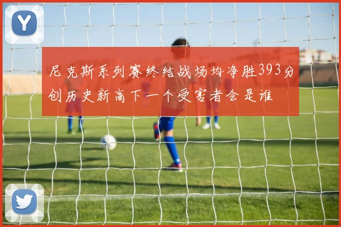 尼克斯系列赛终结战场均净胜393分创历史新高下一个受害者会是谁