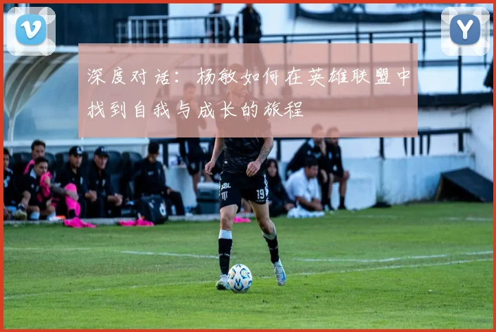 深度对话：杨敏如何在英雄联盟中找到自我与成长的旅程