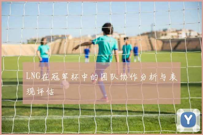 LNG在冠军杯中的团队协作分析与表现评估
